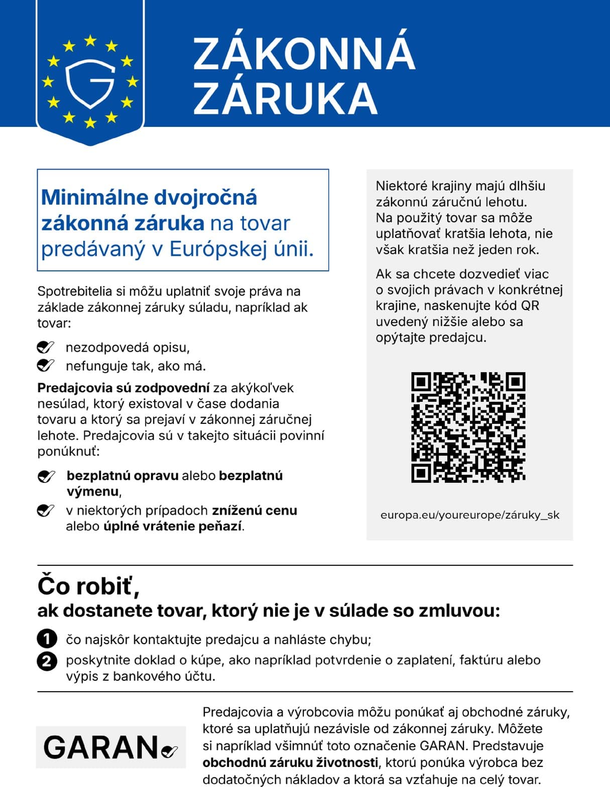 Zákonná záruka. Minimálne dvojročná zákonná záruka na tovar predávaný v Európskej únii. Spotrebitelia si môžu uplatniť svoje práva na základe zákonnej záruky súladu, napríklad ak tovar nezodpovedá opisu alebo nefunguje tak, ako má. Predajcovia sú zodpovední za akýkoľvek nesúlad, ktorý existoval v čase dodania tovaru a ktorý sa prejaví v zákonnej záručnej lehote. Predajcovia sú v takejto situácii povinní ponúknuť bezplatnú opravu alebo bezplatnú výmenu, v niektorých prípadoch zníženú cenu alebo úplné vrátenie peňazí. Niektoré krajiny majú dlhšiu zákonnú záručnú lehotu. Na použitý tovar sa môže uplatňovať kratšia lehota, nie však kratšia než jeden rok. Ak sa chcete dozvedieť viac o svojich právach v konkrétnej krajine, naskenujte kód QR alebo sa opýtajte predajcu: europa.eu/youreurope/záruky_sk. Čo robiť, ak dostanete tovar, ktorý nie je v súlade so zmluvou: 1. čo najskôr kontaktujte predajcu a nahláste chybu; 2. poskytnite doklad o kúpe, ako napríklad potvrdenie o zaplatení, faktúru alebo výpis z bankového účtu. Predajcovia a výrobcovia môžu ponúkať aj obchodné záruky, ktoré sa uplatňujú nezávisle od zákonnej záruky. Môžete si napríklad všimnúť označenie GARAN. Predstavuje obchodnú záruku životnosti, ktorú ponúka výrobca bez dodatočných nákladov a ktorá sa vzťahuje na celý tovar.